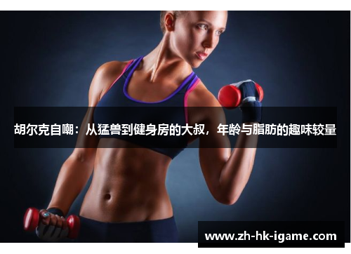 胡尔克自嘲:从猛兽到健身房的大叔,年龄与脂肪的趣味较量 胡尔克自嘲:从猛兽到健身房的大叔,年龄与脂肪的趣味较量