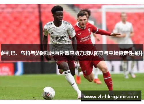 萨利巴、乌帕与楚阿梅尼互补效应助力球队防守与中场稳定性提升 萨利巴、乌帕与楚阿梅尼互补效应助力球队防守与中场稳定性提升