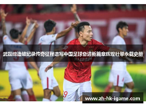 武磊缔造破纪录传奇征程谱写中国足球奋进新篇章辉煌壮举永载史册
