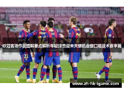欧冠客场作战图解要点解析年轻球员迎来关键机会窗口期战术赛季篇