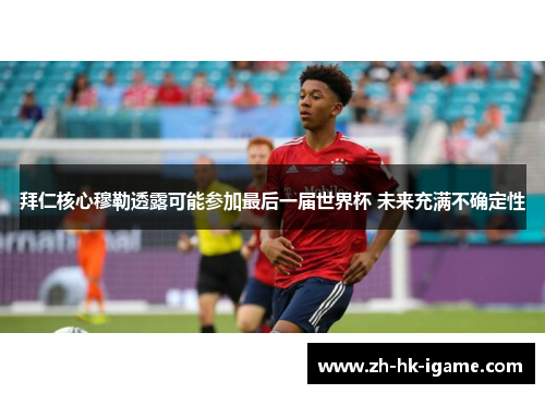 拜仁核心穆勒透露可能参加最后一届世界杯 未来充满不确定性 拜仁核心穆勒透露可能参加最后一届世界杯 未来充满不确定性
