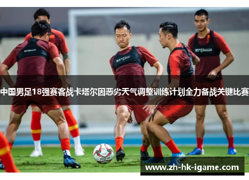 中国男足18强赛客战卡塔尔因恶劣天气调整训练计划全力备战关键比赛 中国男足18强赛客战卡塔尔因恶劣天气调整训练计划全力备战关键比赛